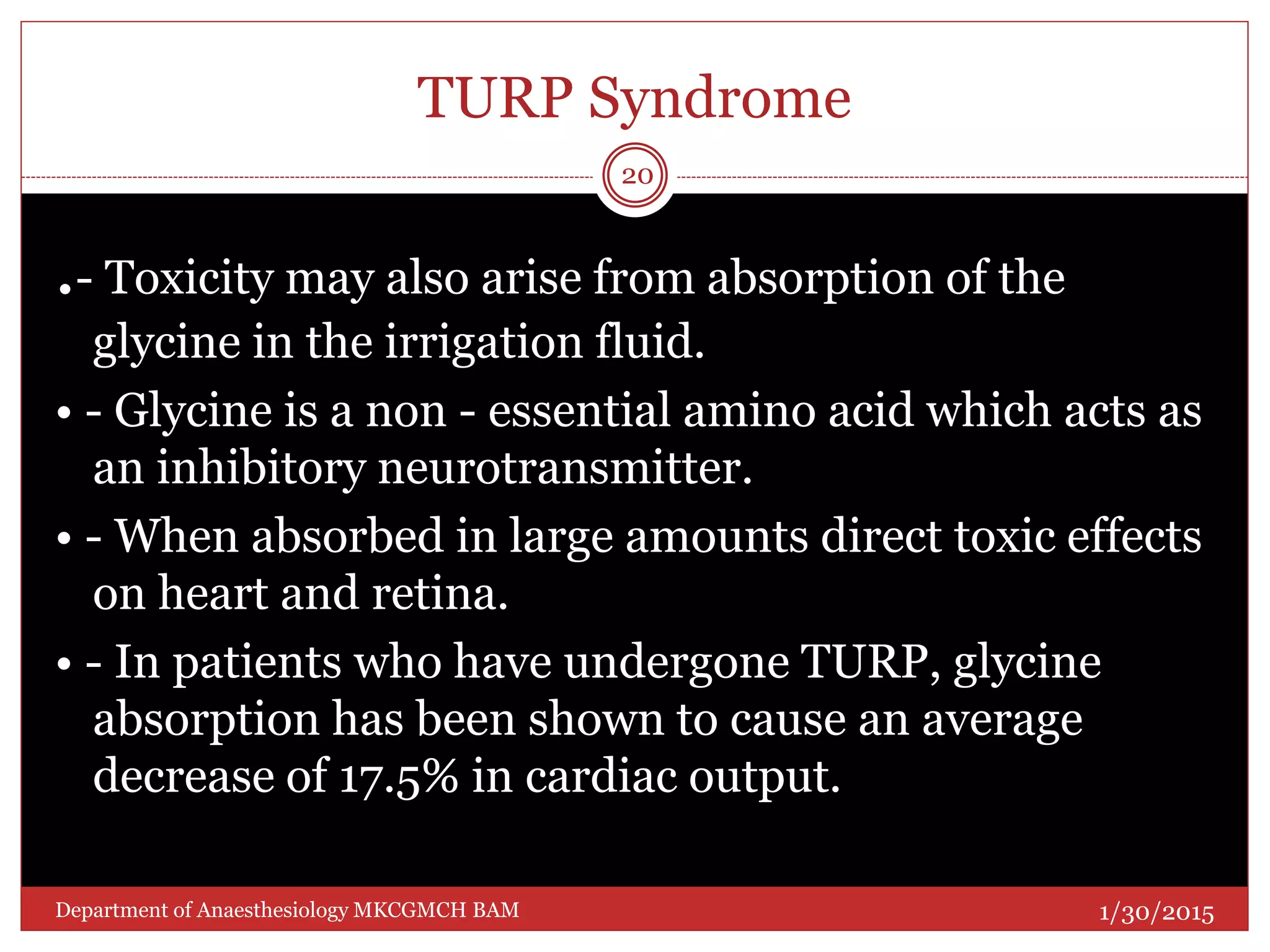 TURP Syndrome
.- Toxicity may also arise from absorption of the
glycine in the irrigation fluid.
• - Glycine is a non - essential amino acid which acts as
an inhibitory neurotransmitter.
• - When absorbed in large amounts direct toxic effects
on heart and retina.
• - In patients who have undergone TURP, glycine
absorption has been shown to cause an average
decrease of 17.5% in cardiac output.
1/30/2015
20
Department of Anaesthesiology MKCGMCH BAM
 