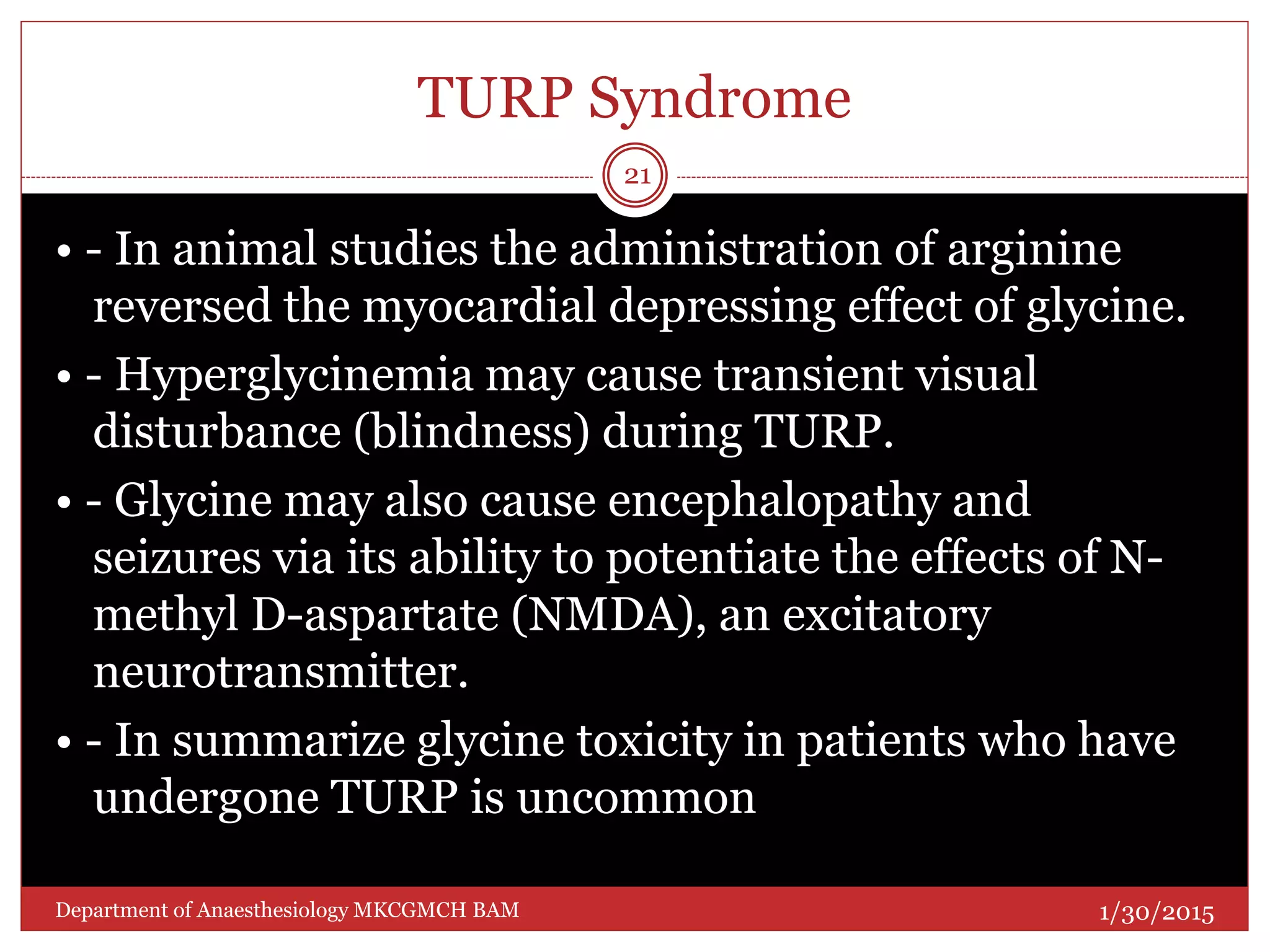TURP Syndrome
• - In animal studies the administration of arginine
reversed the myocardial depressing effect of glycine.
• - Hyperglycinemia may cause transient visual
disturbance (blindness) during TURP.
• - Glycine may also cause encephalopathy and
seizures via its ability to potentiate the effects of N-
methyl D-aspartate (NMDA), an excitatory
neurotransmitter.
• - In summarize glycine toxicity in patients who have
undergone TURP is uncommon
1/30/2015
21
Department of Anaesthesiology MKCGMCH BAM
 