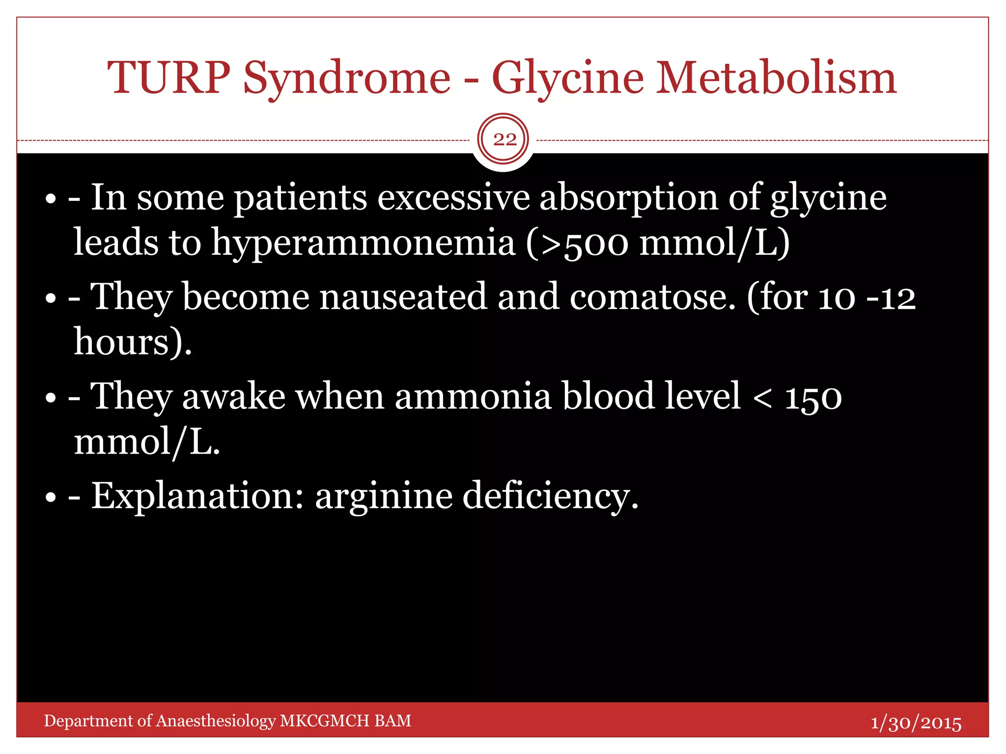 TURP Syndrome - Glycine Metabolism
• - In some patients excessive absorption of glycine
leads to hyperammonemia (>500 mmol/L)
• - They become nauseated and comatose. (for 10 -12
hours).
• - They awake when ammonia blood level < 150
mmol/L.
• - Explanation: arginine deficiency.
1/30/2015
22
Department of Anaesthesiology MKCGMCH BAM
 