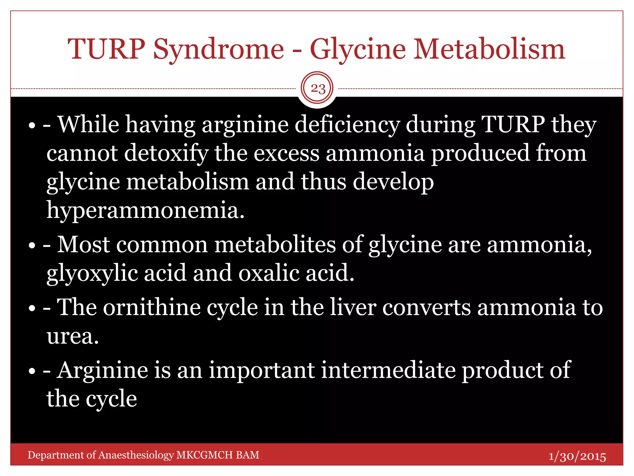 TURP Syndrome - Glycine Metabolism
• - While having arginine deficiency during TURP they
cannot detoxify the excess ammonia produced from
glycine metabolism and thus develop
hyperammonemia.
• - Most common metabolites of glycine are ammonia,
glyoxylic acid and oxalic acid.
• - The ornithine cycle in the liver converts ammonia to
urea.
• - Arginine is an important intermediate product of
the cycle
1/30/2015
23
Department of Anaesthesiology MKCGMCH BAM
 