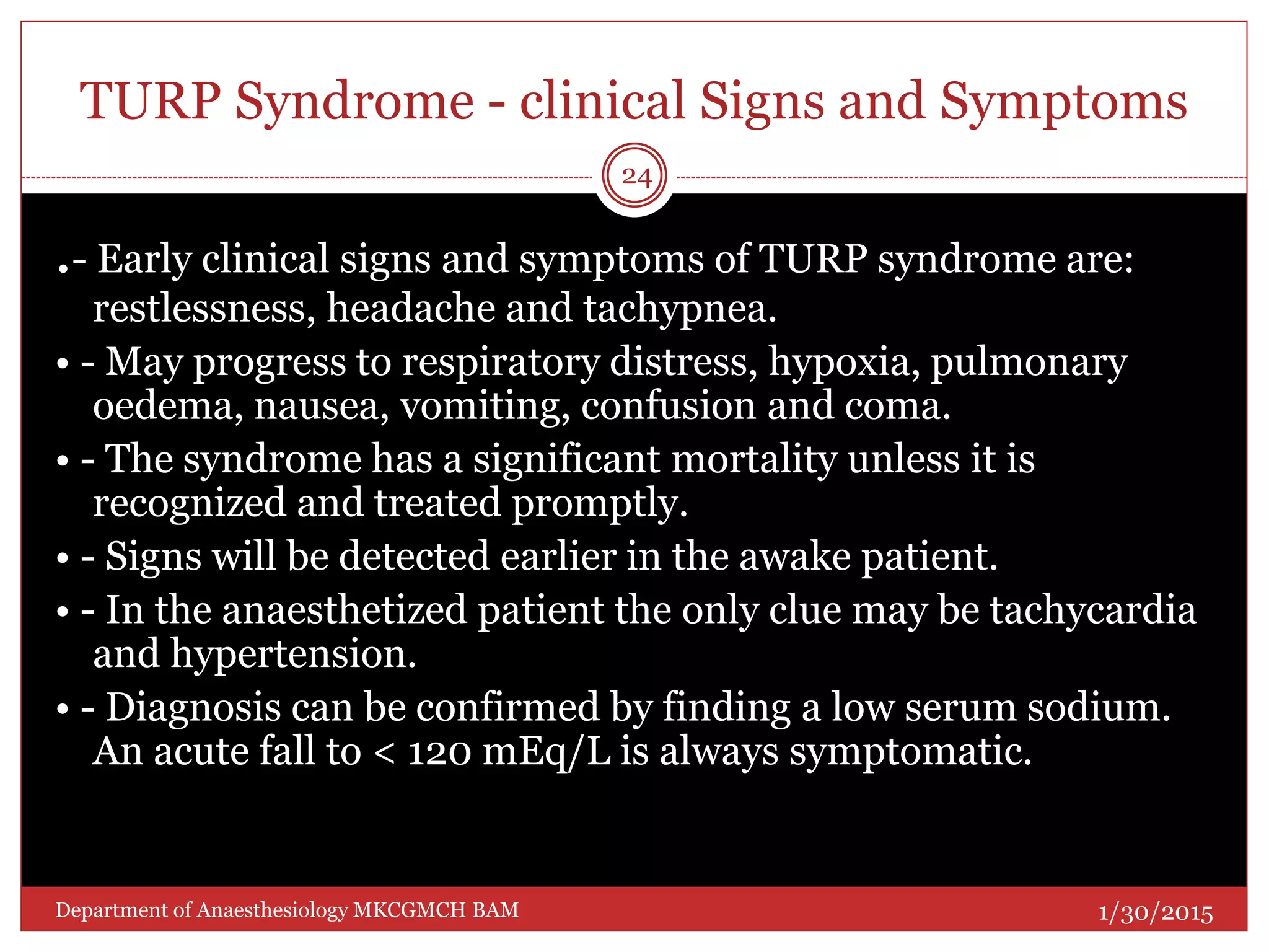 TURP Syndrome - clinical Signs and Symptoms
.- Early clinical signs and symptoms of TURP syndrome are:
restlessness, headache and tachypnea.
• - May progress to respiratory distress, hypoxia, pulmonary
oedema, nausea, vomiting, confusion and coma.
• - The syndrome has a significant mortality unless it is
recognized and treated promptly.
• - Signs will be detected earlier in the awake patient.
• - In the anaesthetized patient the only clue may be tachycardia
and hypertension.
• - Diagnosis can be confirmed by finding a low serum sodium.
An acute fall to < 120 mEq/L is always symptomatic.
1/30/2015
24
Department of Anaesthesiology MKCGMCH BAM
 