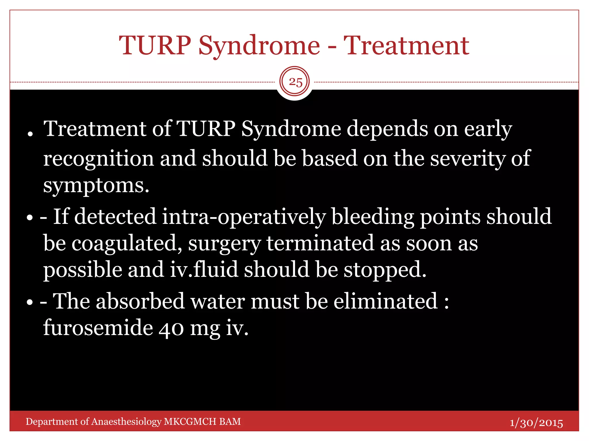 TURP Syndrome - Treatment
. Treatment of TURP Syndrome depends on early
recognition and should be based on the severity of
symptoms.
• - If detected intra-operatively bleeding points should
be coagulated, surgery terminated as soon as
possible and iv.fluid should be stopped.
• - The absorbed water must be eliminated :
furosemide 40 mg iv.
1/30/2015
25
Department of Anaesthesiology MKCGMCH BAM
 