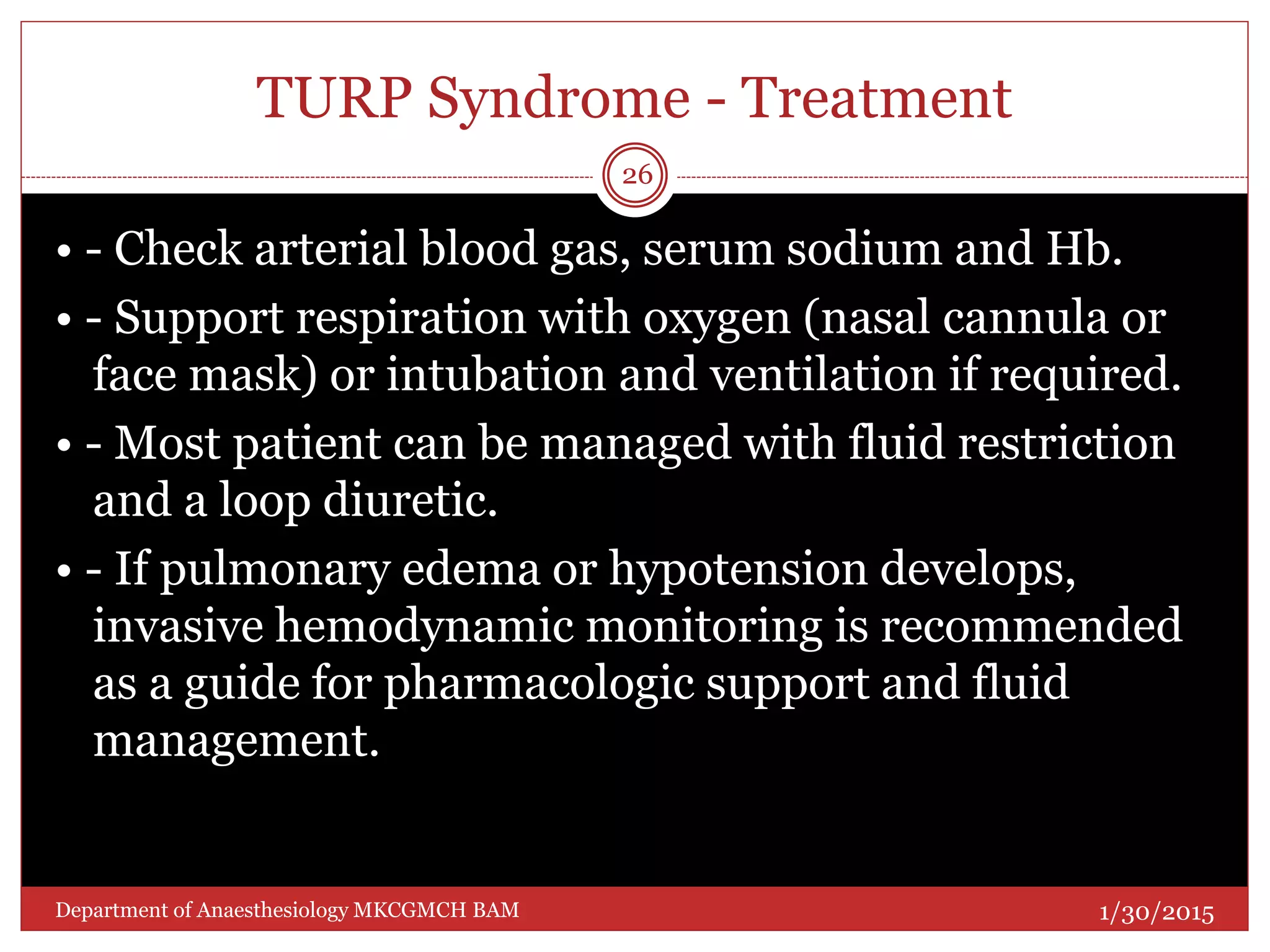 TURP Syndrome - Treatment
• - Check arterial blood gas, serum sodium and Hb.
• - Support respiration with oxygen (nasal cannula or
face mask) or intubation and ventilation if required.
• - Most patient can be managed with fluid restriction
and a loop diuretic.
• - If pulmonary edema or hypotension develops,
invasive hemodynamic monitoring is recommended
as a guide for pharmacologic support and fluid
management.
1/30/2015
26
Department of Anaesthesiology MKCGMCH BAM
 
