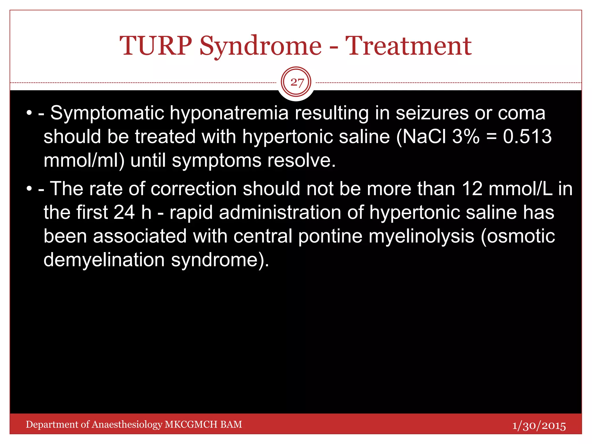 TURP Syndrome - Treatment
• - Symptomatic hyponatremia resulting in seizures or coma
should be treated with hypertonic saline (NaCl 3% = 0.513
mmol/ml) until symptoms resolve.
• - The rate of correction should not be more than 12 mmol/L in
the first 24 h - rapid administration of hypertonic saline has
been associated with central pontine myelinolysis (osmotic
demyelination syndrome).
1/30/2015
27
Department of Anaesthesiology MKCGMCH BAM
 