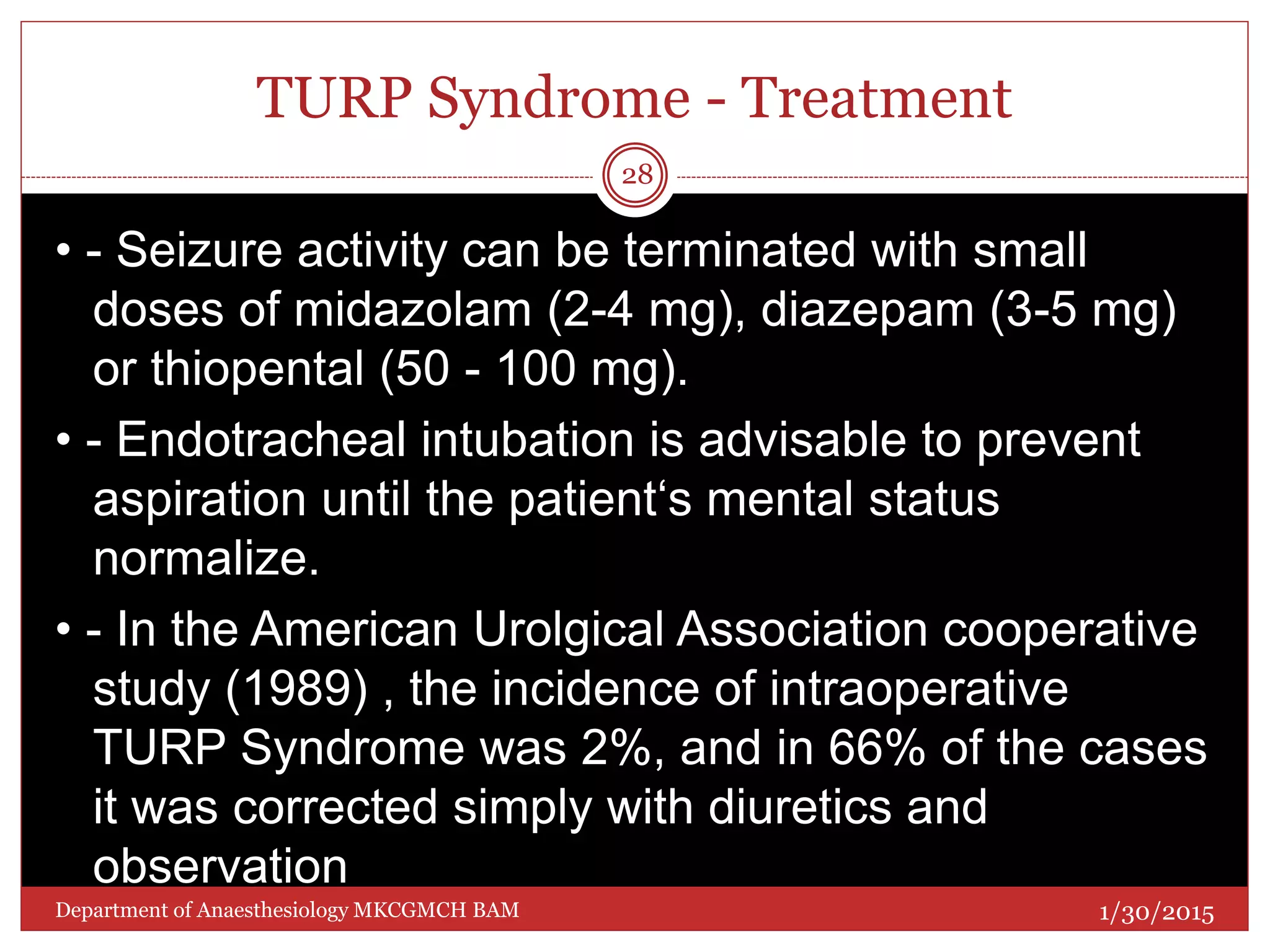 TURP Syndrome - Treatment
• - Seizure activity can be terminated with small
doses of midazolam (2-4 mg), diazepam (3-5 mg)
or thiopental (50 - 100 mg).
• - Endotracheal intubation is advisable to prevent
aspiration until the patient‘s mental status
normalize.
• - In the American Urolgical Association cooperative
study (1989) , the incidence of intraoperative
TURP Syndrome was 2%, and in 66% of the cases
it was corrected simply with diuretics and
observation
1/30/2015
28
Department of Anaesthesiology MKCGMCH BAM
 