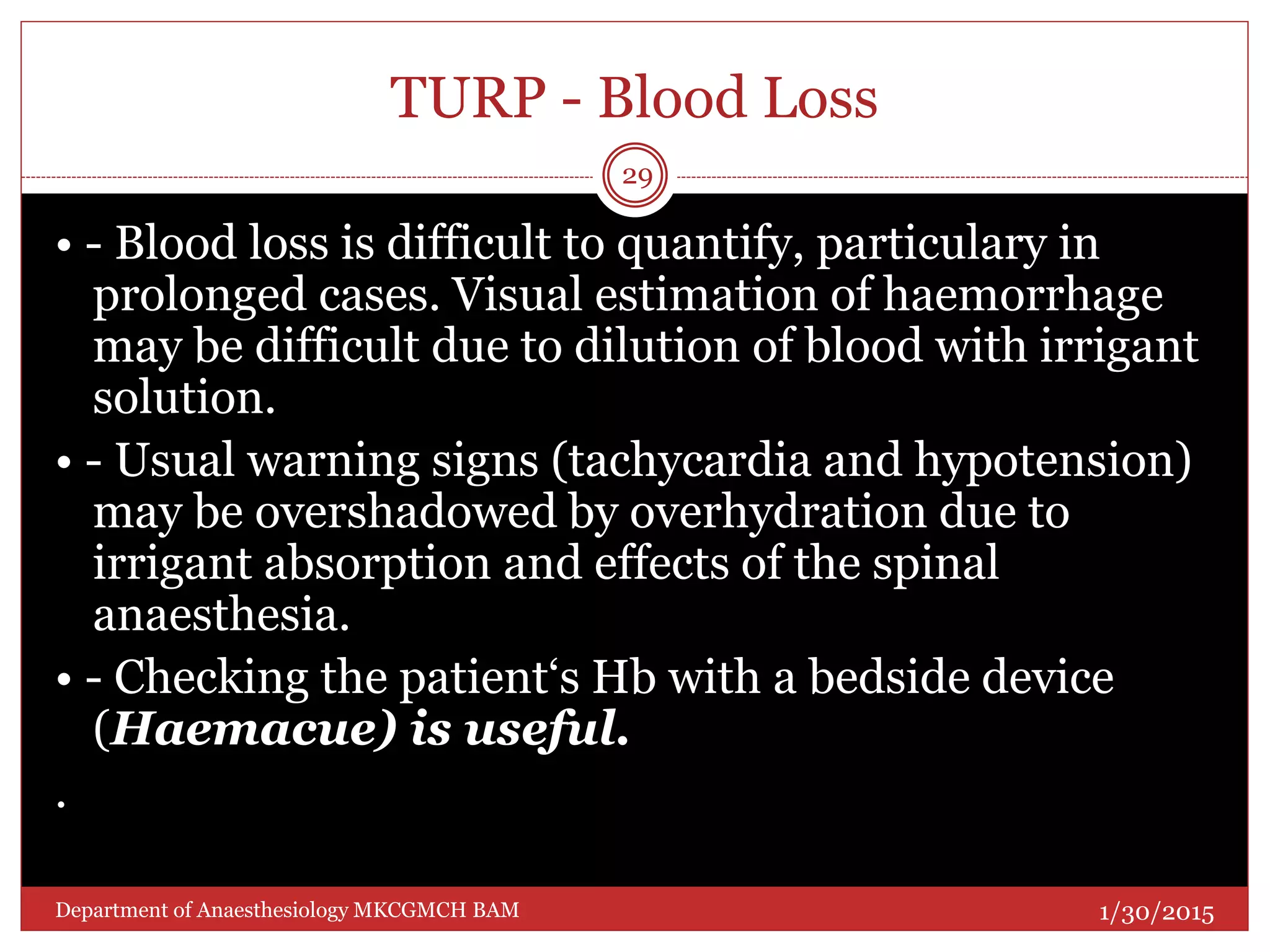 TURP - Blood Loss
• - Blood loss is difficult to quantify, particulary in
prolonged cases. Visual estimation of haemorrhage
may be difficult due to dilution of blood with irrigant
solution.
• - Usual warning signs (tachycardia and hypotension)
may be overshadowed by overhydration due to
irrigant absorption and effects of the spinal
anaesthesia.
• - Checking the patient‘s Hb with a bedside device
(Haemacue) is useful.
.
1/30/2015
29
Department of Anaesthesiology MKCGMCH BAM
 