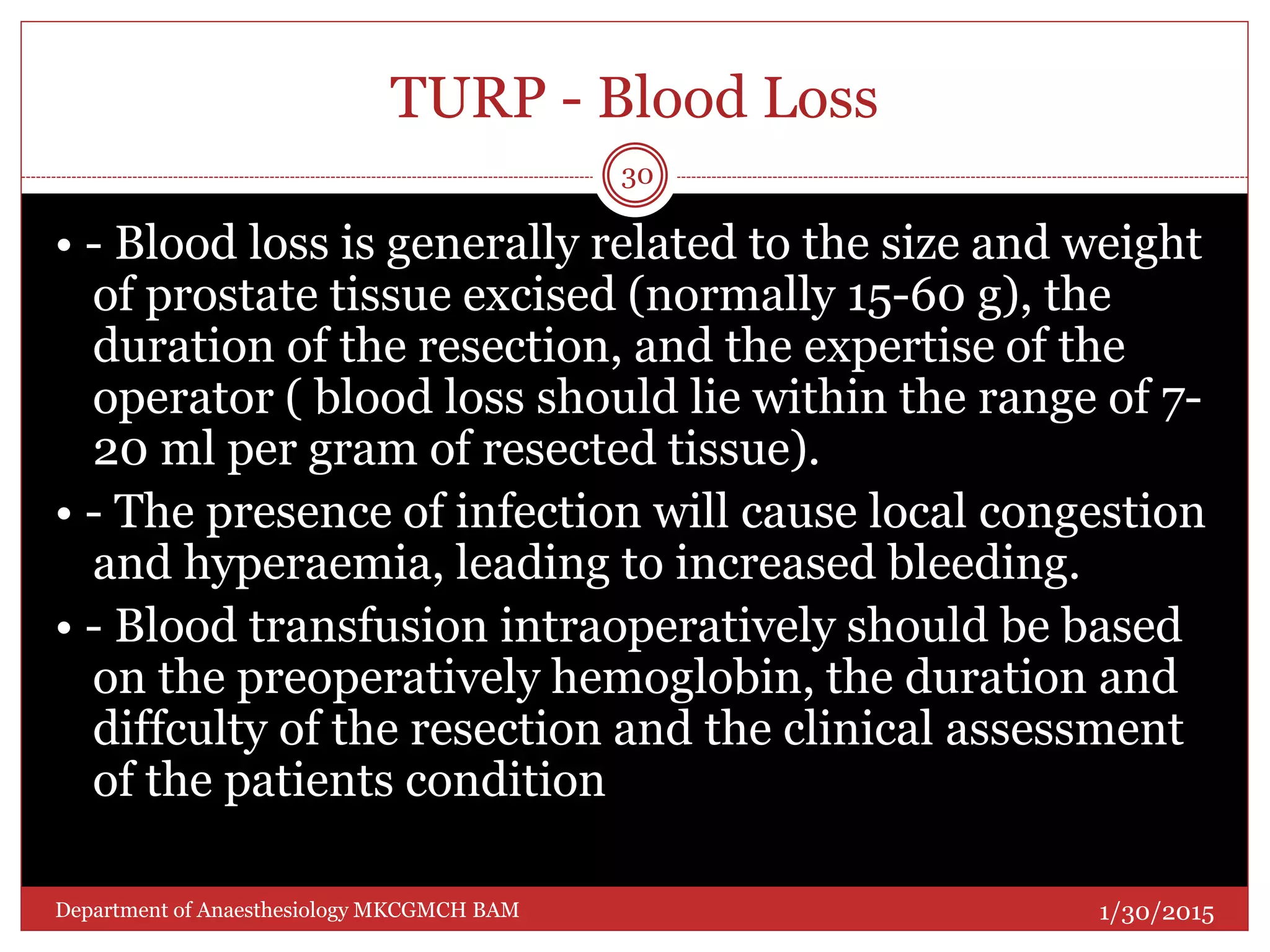 TURP - Blood Loss
• - Blood loss is generally related to the size and weight
of prostate tissue excised (normally 15-60 g), the
duration of the resection, and the expertise of the
operator ( blood loss should lie within the range of 7-
20 ml per gram of resected tissue).
• - The presence of infection will cause local congestion
and hyperaemia, leading to increased bleeding.
• - Blood transfusion intraoperatively should be based
on the preoperatively hemoglobin, the duration and
diffculty of the resection and the clinical assessment
of the patients condition
1/30/2015
30
Department of Anaesthesiology MKCGMCH BAM
 