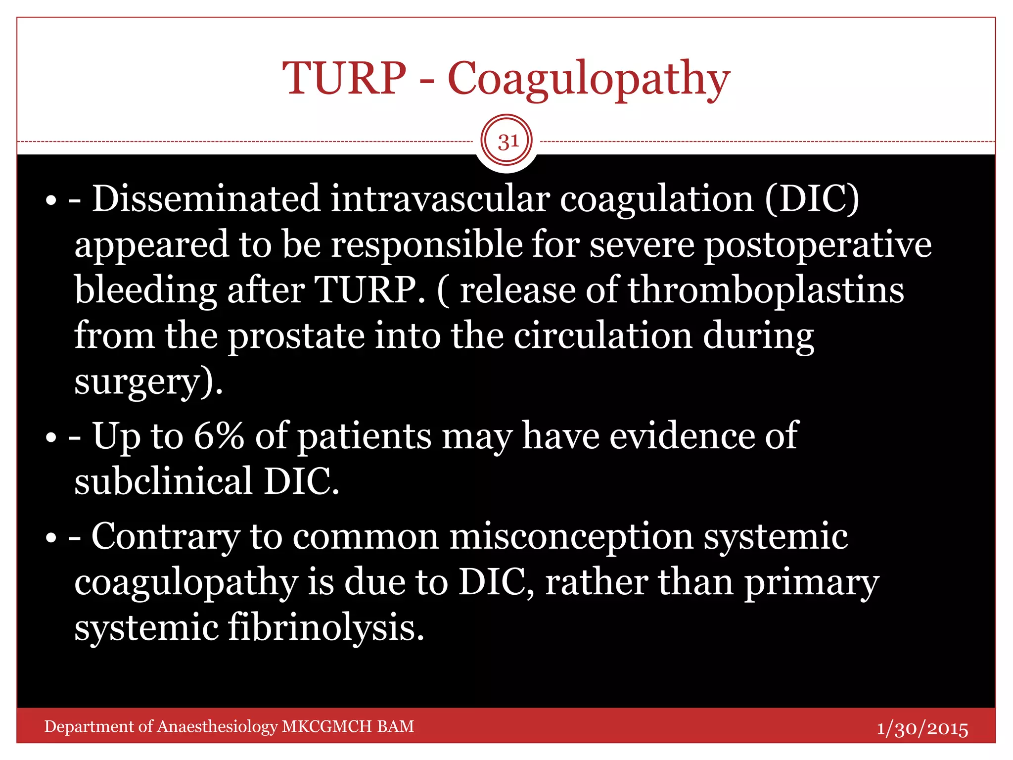 TURP - Coagulopathy
• - Disseminated intravascular coagulation (DIC)
appeared to be responsible for severe postoperative
bleeding after TURP. ( release of thromboplastins
from the prostate into the circulation during
surgery).
• - Up to 6% of patients may have evidence of
subclinical DIC.
• - Contrary to common misconception systemic
coagulopathy is due to DIC, rather than primary
systemic fibrinolysis.
1/30/2015
31
Department of Anaesthesiology MKCGMCH BAM
 