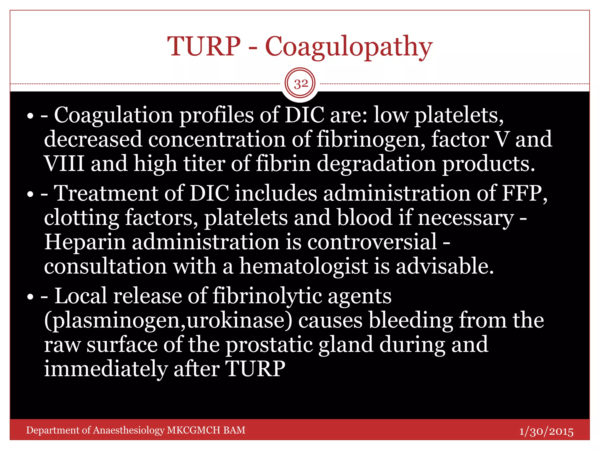 TURP - Coagulopathy
• - Coagulation profiles of DIC are: low platelets,
decreased concentration of fibrinogen, factor V and
VIII and high titer of fibrin degradation products.
• - Treatment of DIC includes administration of FFP,
clotting factors, platelets and blood if necessary -
Heparin administration is controversial -
consultation with a hematologist is advisable.
• - Local release of fibrinolytic agents
(plasminogen,urokinase) causes bleeding from the
raw surface of the prostatic gland during and
immediately after TURP
1/30/2015
32
Department of Anaesthesiology MKCGMCH BAM
 