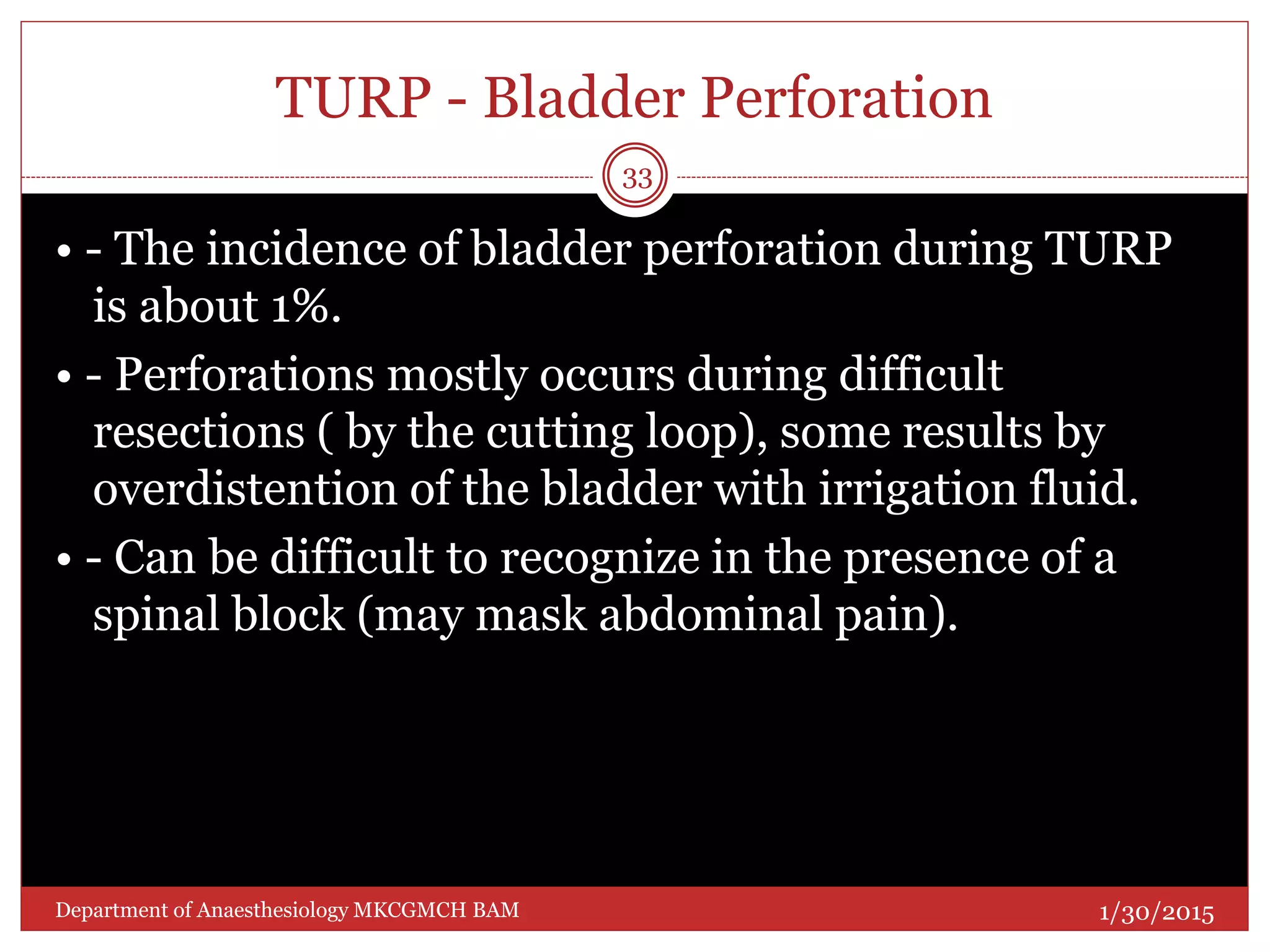 TURP - Bladder Perforation
• - The incidence of bladder perforation during TURP
is about 1%.
• - Perforations mostly occurs during difficult
resections ( by the cutting loop), some results by
overdistention of the bladder with irrigation fluid.
• - Can be difficult to recognize in the presence of a
spinal block (may mask abdominal pain).
1/30/2015
33
Department of Anaesthesiology MKCGMCH BAM
 