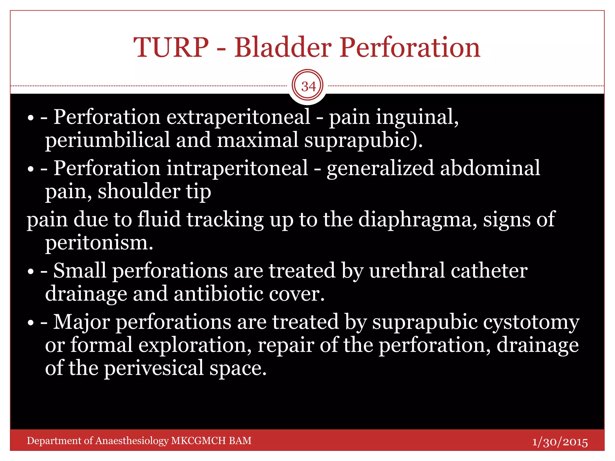 TURP - Bladder Perforation
• - Perforation extraperitoneal - pain inguinal,
periumbilical and maximal suprapubic).
• - Perforation intraperitoneal - generalized abdominal
pain, shoulder tip
pain due to fluid tracking up to the diaphragma, signs of
peritonism.
• - Small perforations are treated by urethral catheter
drainage and antibiotic cover.
• - Major perforations are treated by suprapubic cystotomy
or formal exploration, repair of the perforation, drainage
of the perivesical space.
1/30/2015
34
Department of Anaesthesiology MKCGMCH BAM
 