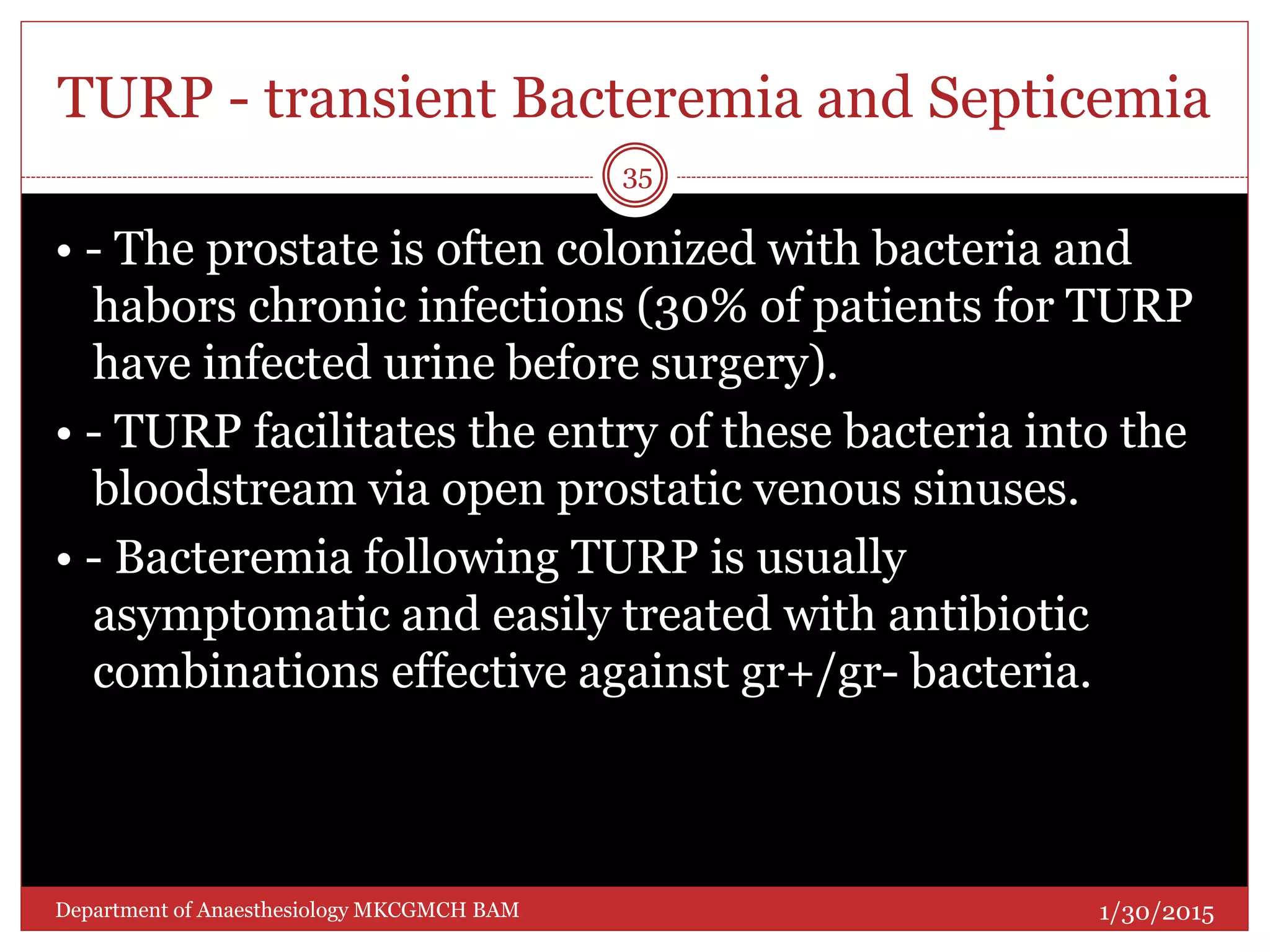 TURP - transient Bacteremia and Septicemia
• - The prostate is often colonized with bacteria and
habors chronic infections (30% of patients for TURP
have infected urine before surgery).
• - TURP facilitates the entry of these bacteria into the
bloodstream via open prostatic venous sinuses.
• - Bacteremia following TURP is usually
asymptomatic and easily treated with antibiotic
combinations effective against gr+/gr- bacteria.
1/30/2015
35
Department of Anaesthesiology MKCGMCH BAM
 