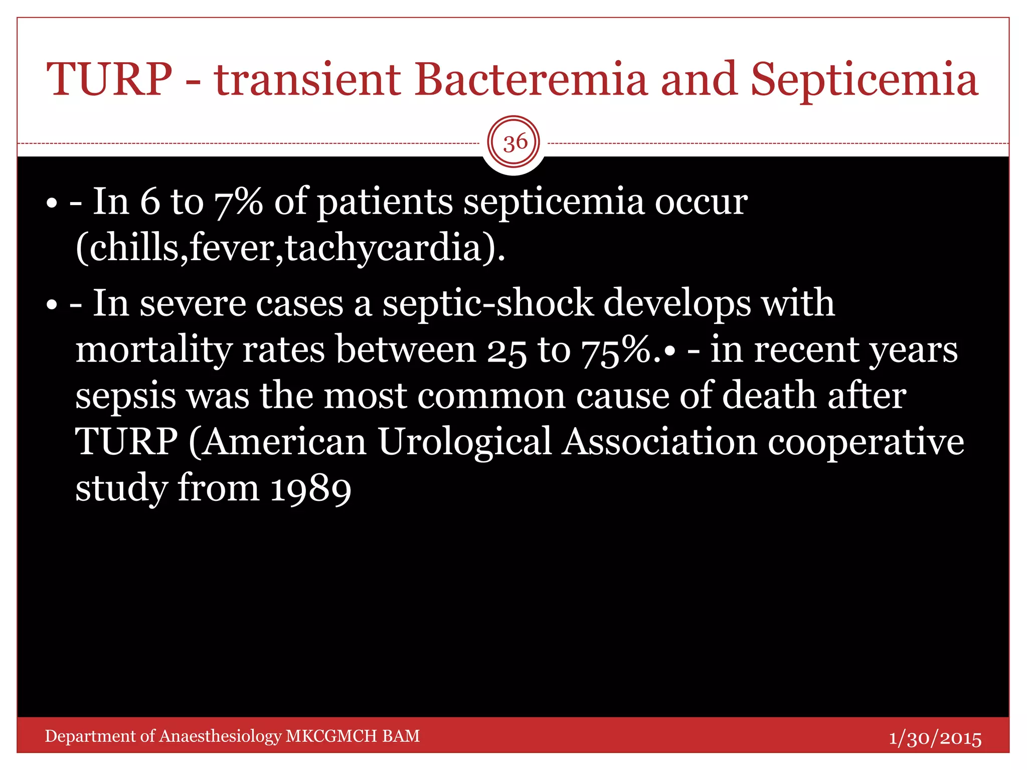 TURP - transient Bacteremia and Septicemia
• - In 6 to 7% of patients septicemia occur
(chills,fever,tachycardia).
• - In severe cases a septic-shock develops with
mortality rates between 25 to 75%.• - in recent years
sepsis was the most common cause of death after
TURP (American Urological Association cooperative
study from 1989
1/30/2015
36
Department of Anaesthesiology MKCGMCH BAM
 