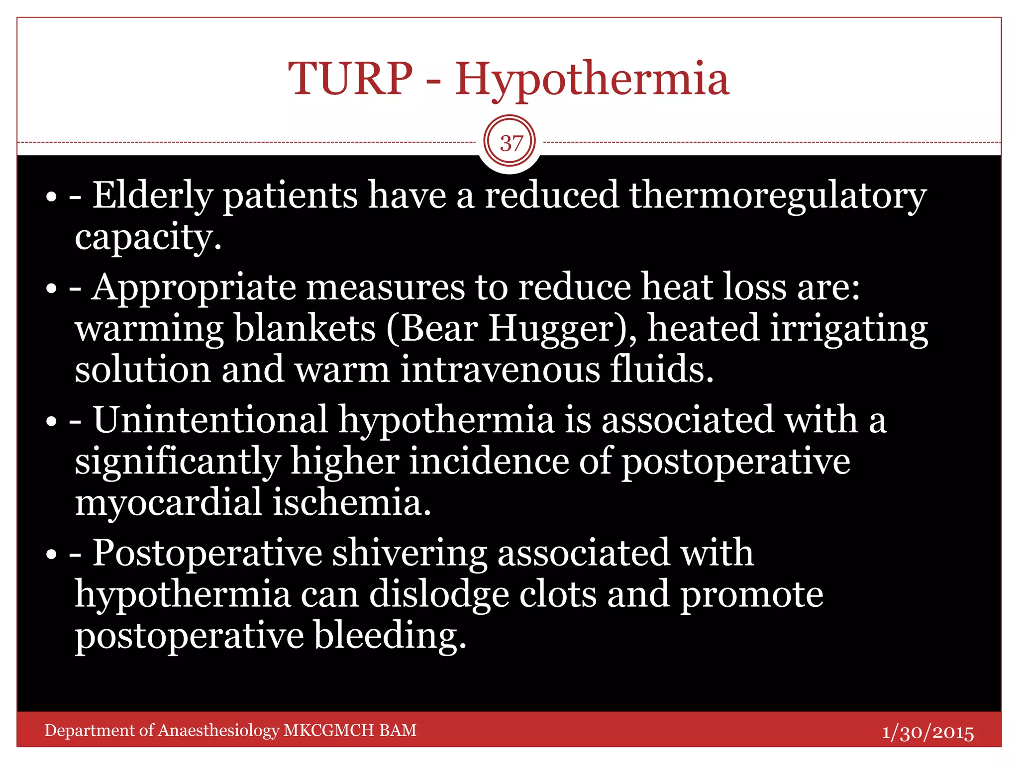 TURP - Hypothermia
• - Elderly patients have a reduced thermoregulatory
capacity.
• - Appropriate measures to reduce heat loss are:
warming blankets (Bear Hugger), heated irrigating
solution and warm intravenous fluids.
• - Unintentional hypothermia is associated with a
significantly higher incidence of postoperative
myocardial ischemia.
• - Postoperative shivering associated with
hypothermia can dislodge clots and promote
postoperative bleeding.
1/30/2015
37
Department of Anaesthesiology MKCGMCH BAM
 