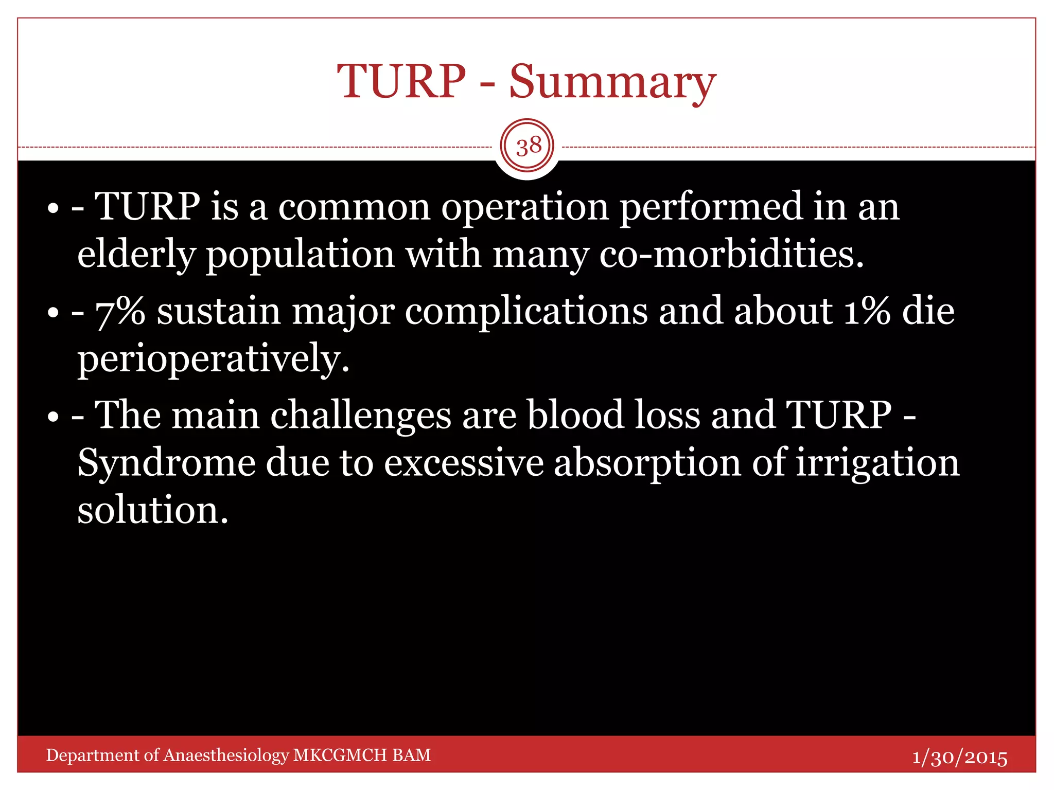 TURP - Summary
• - TURP is a common operation performed in an
elderly population with many co-morbidities.
• - 7% sustain major complications and about 1% die
perioperatively.
• - The main challenges are blood loss and TURP -
Syndrome due to excessive absorption of irrigation
solution.
1/30/2015
38
Department of Anaesthesiology MKCGMCH BAM
 