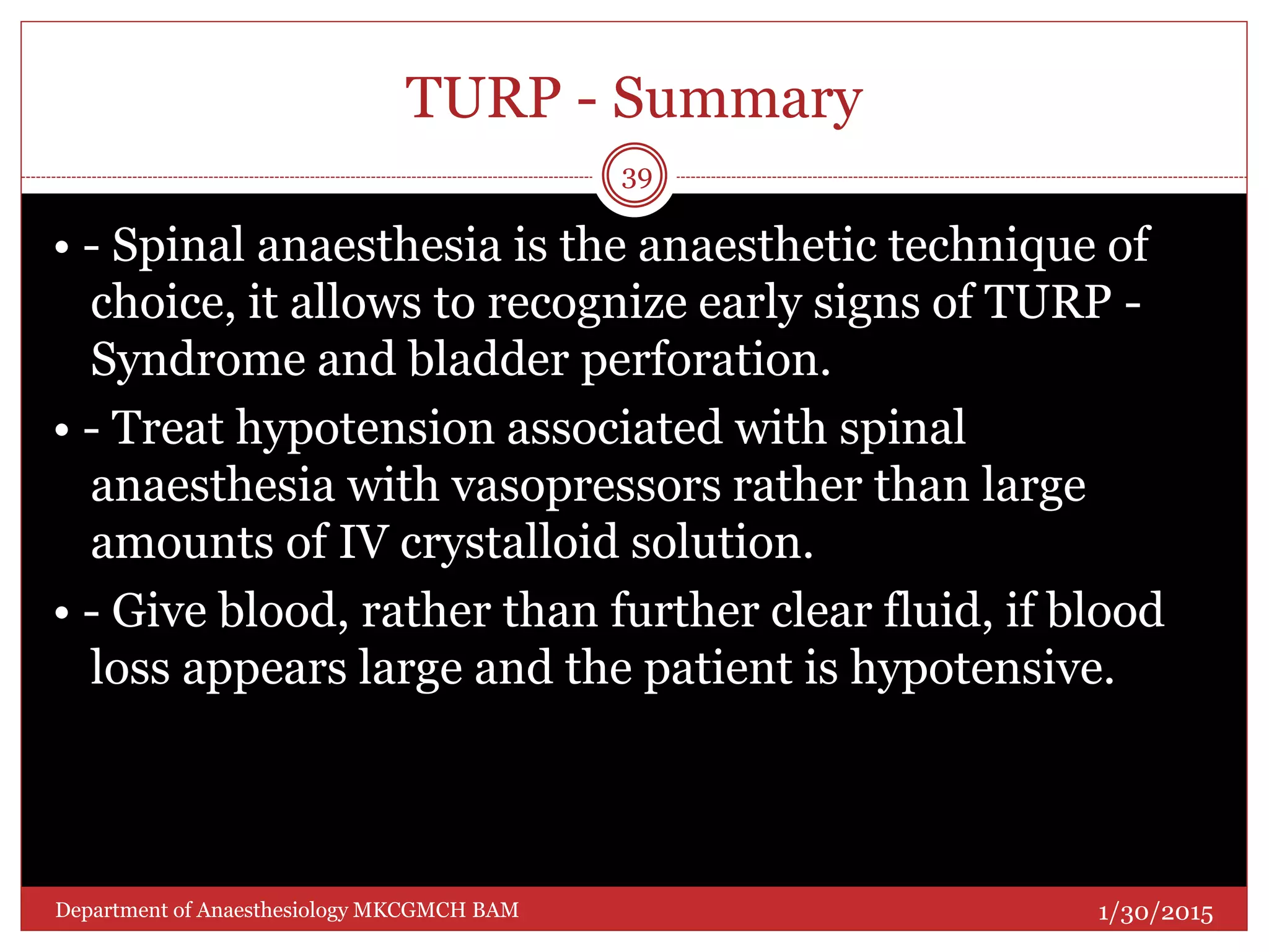 TURP - Summary
• - Spinal anaesthesia is the anaesthetic technique of
choice, it allows to recognize early signs of TURP -
Syndrome and bladder perforation.
• - Treat hypotension associated with spinal
anaesthesia with vasopressors rather than large
amounts of IV crystalloid solution.
• - Give blood, rather than further clear fluid, if blood
loss appears large and the patient is hypotensive.
1/30/2015
39
Department of Anaesthesiology MKCGMCH BAM
 