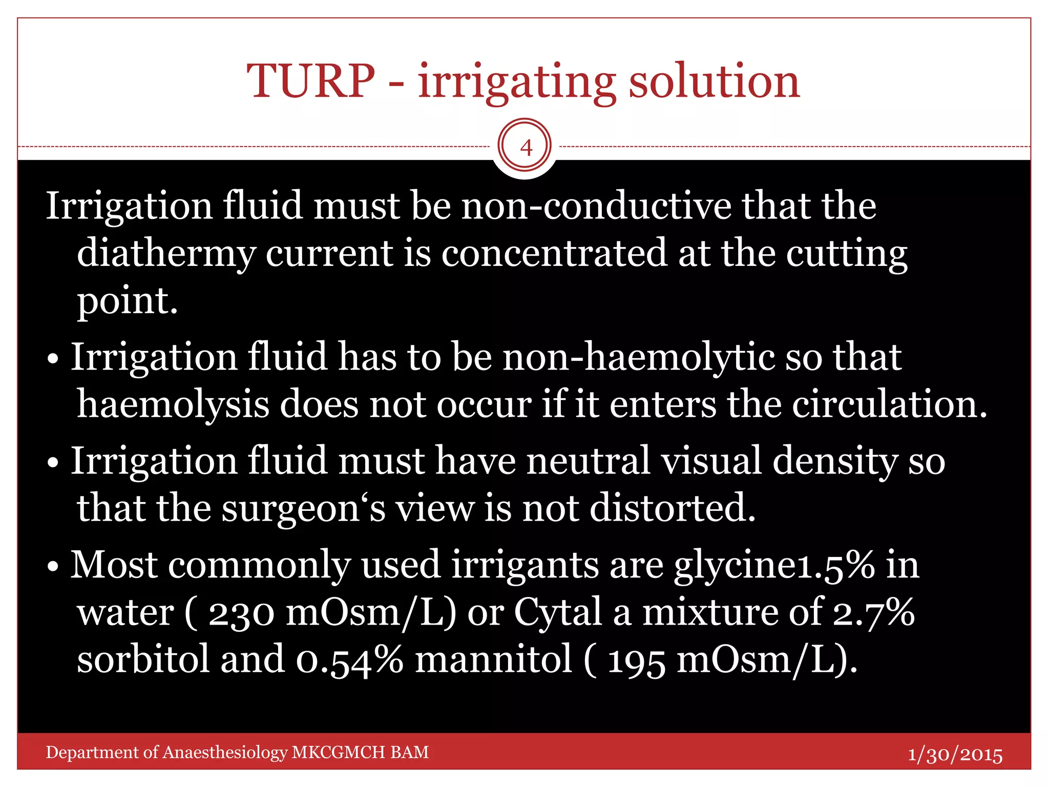 TURP - irrigating solution
Irrigation fluid must be non-conductive that the
diathermy current is concentrated at the cutting
point.
• Irrigation fluid has to be non-haemolytic so that
haemolysis does not occur if it enters the circulation.
• Irrigation fluid must have neutral visual density so
that the surgeon‘s view is not distorted.
• Most commonly used irrigants are glycine1.5% in
water ( 230 mOsm/L) or Cytal a mixture of 2.7%
sorbitol and 0.54% mannitol ( 195 mOsm/L).
1/30/2015
4
Department of Anaesthesiology MKCGMCH BAM
 