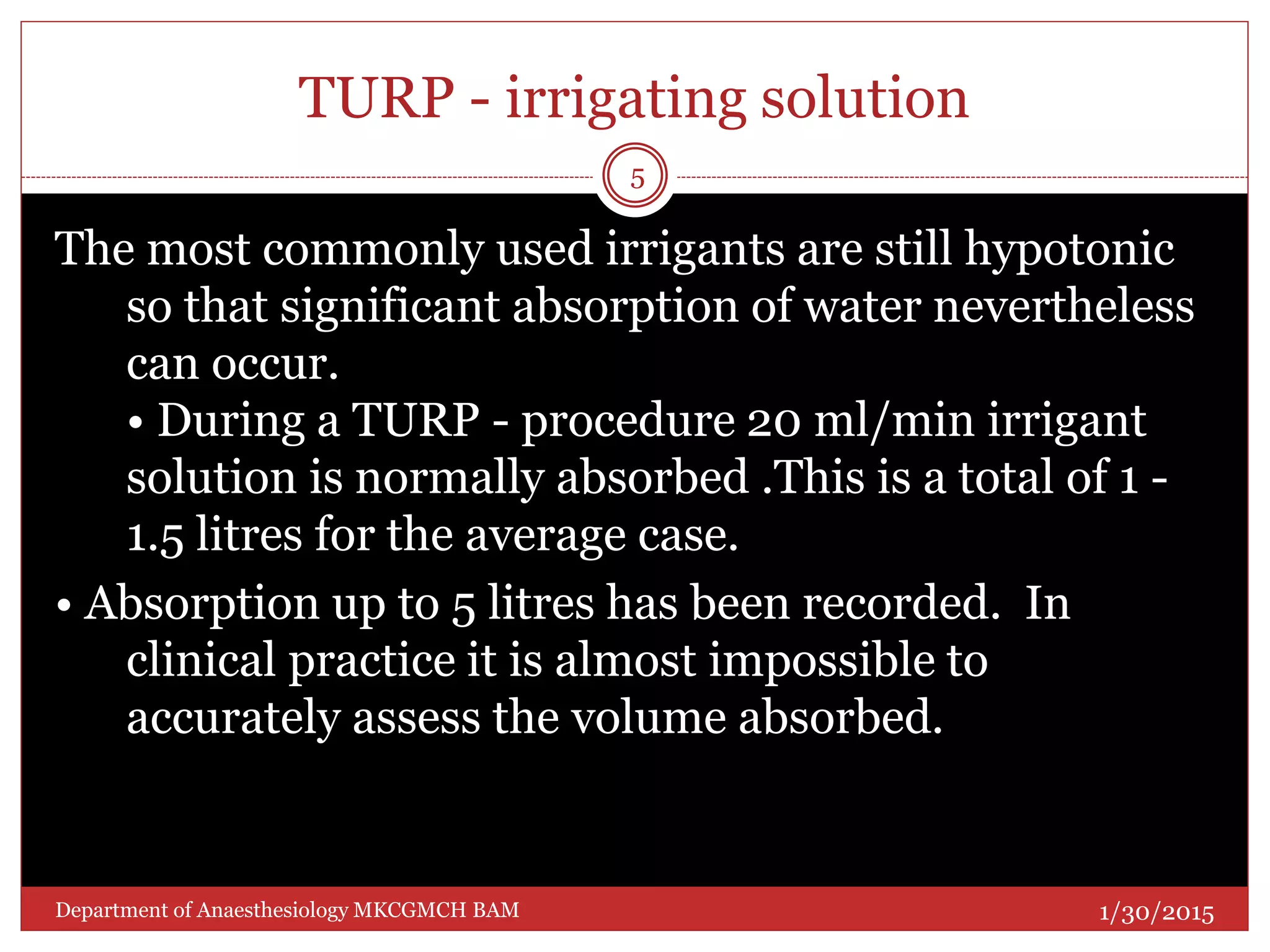 TURP - irrigating solution
The most commonly used irrigants are still hypotonic
so that significant absorption of water nevertheless
can occur.
• During a TURP - procedure 20 ml/min irrigant
solution is normally absorbed .This is a total of 1 -
1.5 litres for the average case.
• Absorption up to 5 litres has been recorded. In
clinical practice it is almost impossible to
accurately assess the volume absorbed.
1/30/2015
5
Department of Anaesthesiology MKCGMCH BAM
 