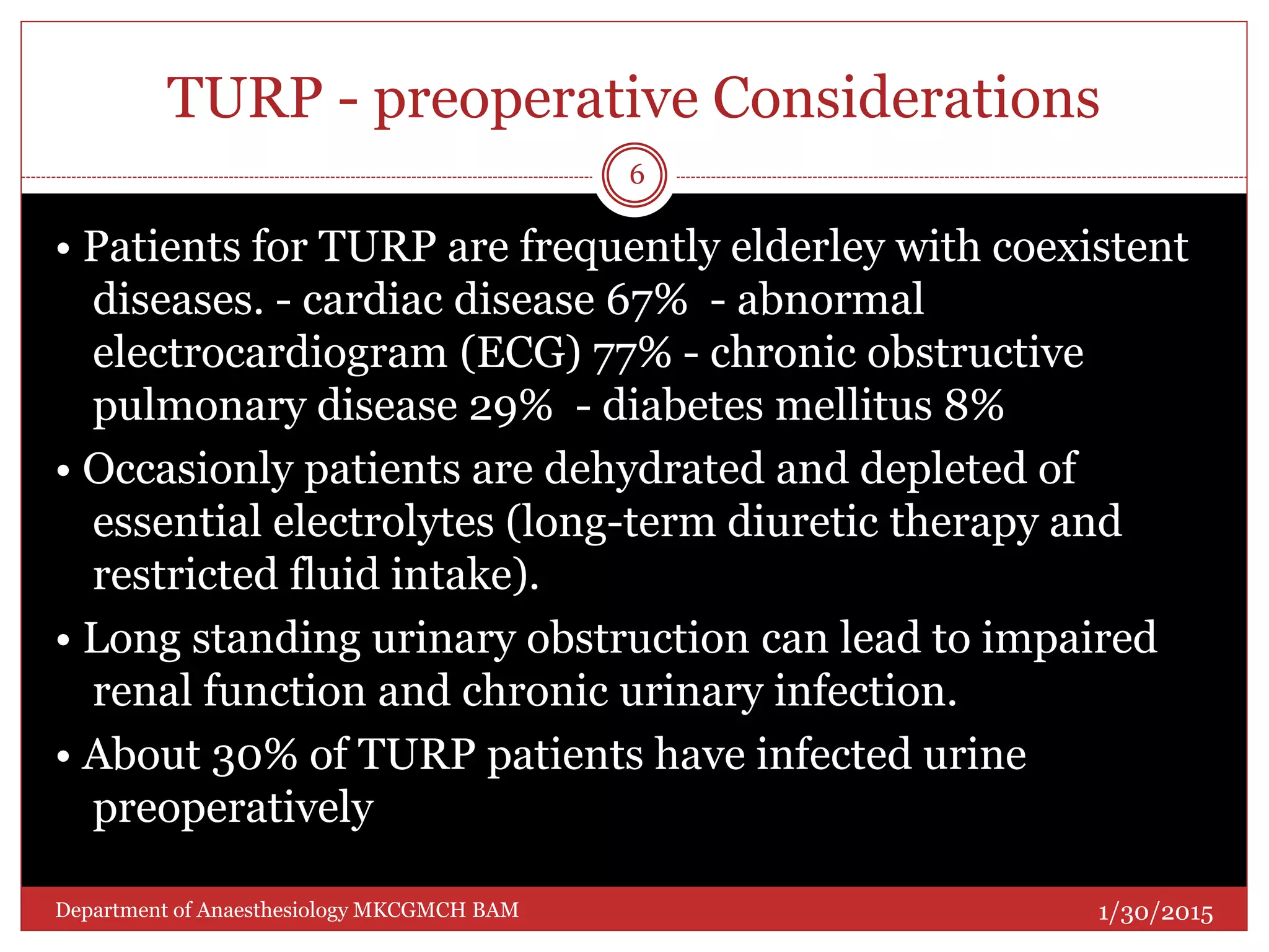 TURP - preoperative Considerations
• Patients for TURP are frequently elderley with coexistent
diseases. - cardiac disease 67% - abnormal
electrocardiogram (ECG) 77% - chronic obstructive
pulmonary disease 29% - diabetes mellitus 8%
• Occasionly patients are dehydrated and depleted of
essential electrolytes (long-term diuretic therapy and
restricted fluid intake).
• Long standing urinary obstruction can lead to impaired
renal function and chronic urinary infection.
• About 30% of TURP patients have infected urine
preoperatively
1/30/2015
6
Department of Anaesthesiology MKCGMCH BAM
 