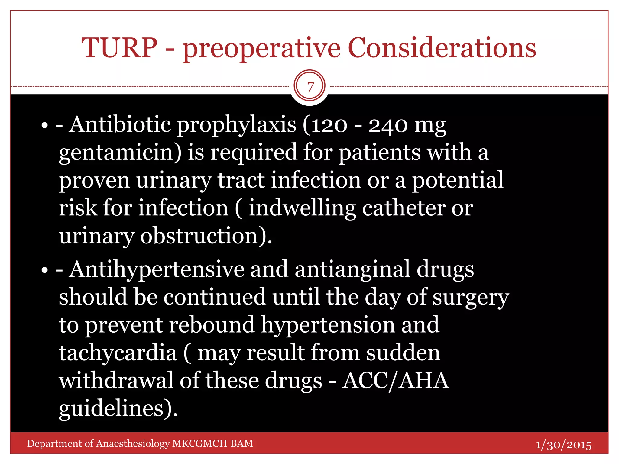 TURP - preoperative Considerations
• - Antibiotic prophylaxis (120 - 240 mg
gentamicin) is required for patients with a
proven urinary tract infection or a potential
risk for infection ( indwelling catheter or
urinary obstruction).
• - Antihypertensive and antianginal drugs
should be continued until the day of surgery
to prevent rebound hypertension and
tachycardia ( may result from sudden
withdrawal of these drugs - ACC/AHA
guidelines).
1/30/2015
7
Department of Anaesthesiology MKCGMCH BAM
 