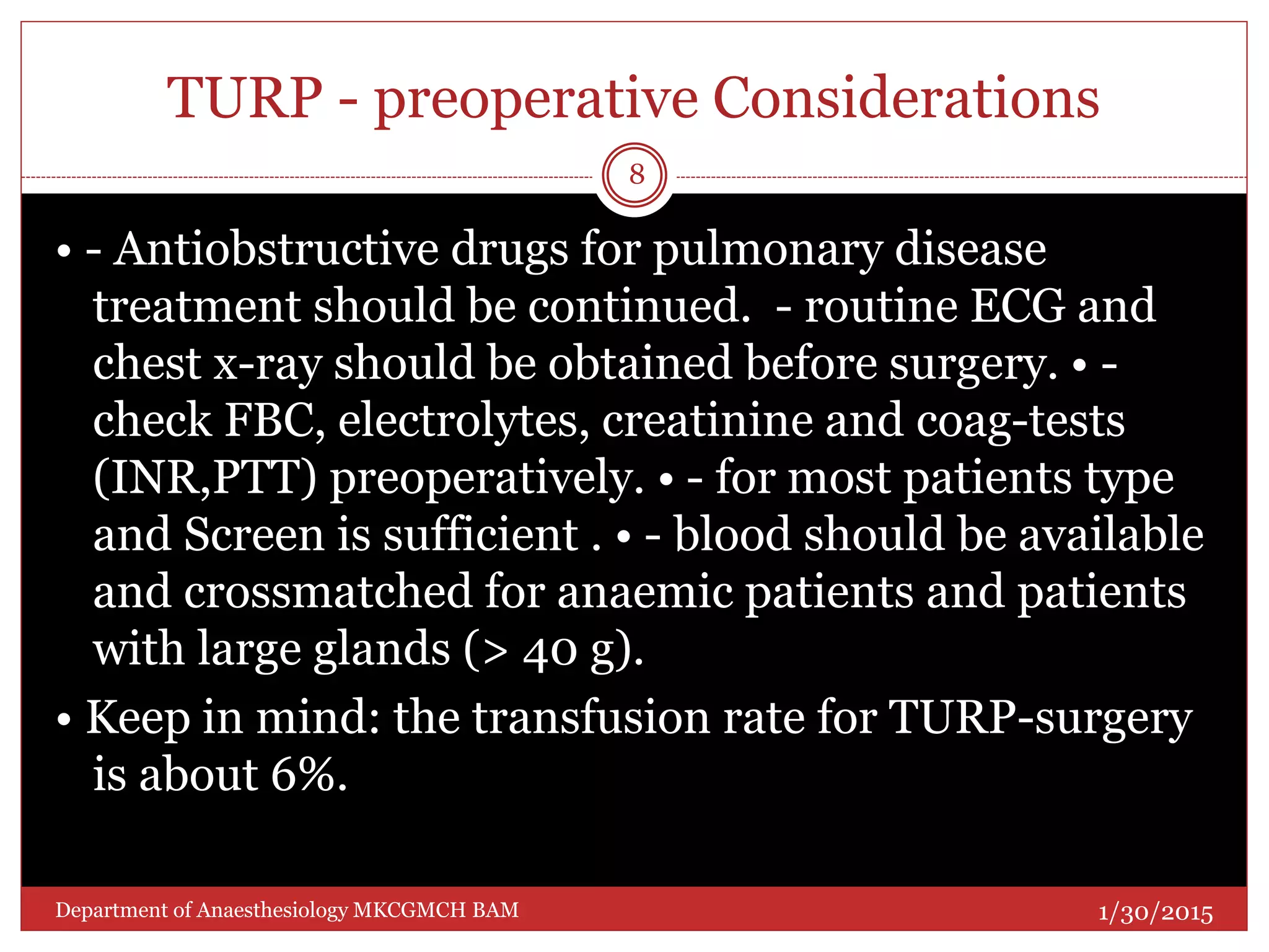 TURP - preoperative Considerations
• - Antiobstructive drugs for pulmonary disease
treatment should be continued. - routine ECG and
chest x-ray should be obtained before surgery. • -
check FBC, electrolytes, creatinine and coag-tests
(INR,PTT) preoperatively. • - for most patients type
and Screen is sufficient . • - blood should be available
and crossmatched for anaemic patients and patients
with large glands (> 40 g).
• Keep in mind: the transfusion rate for TURP-surgery
is about 6%.
1/30/2015
8
Department of Anaesthesiology MKCGMCH BAM
 