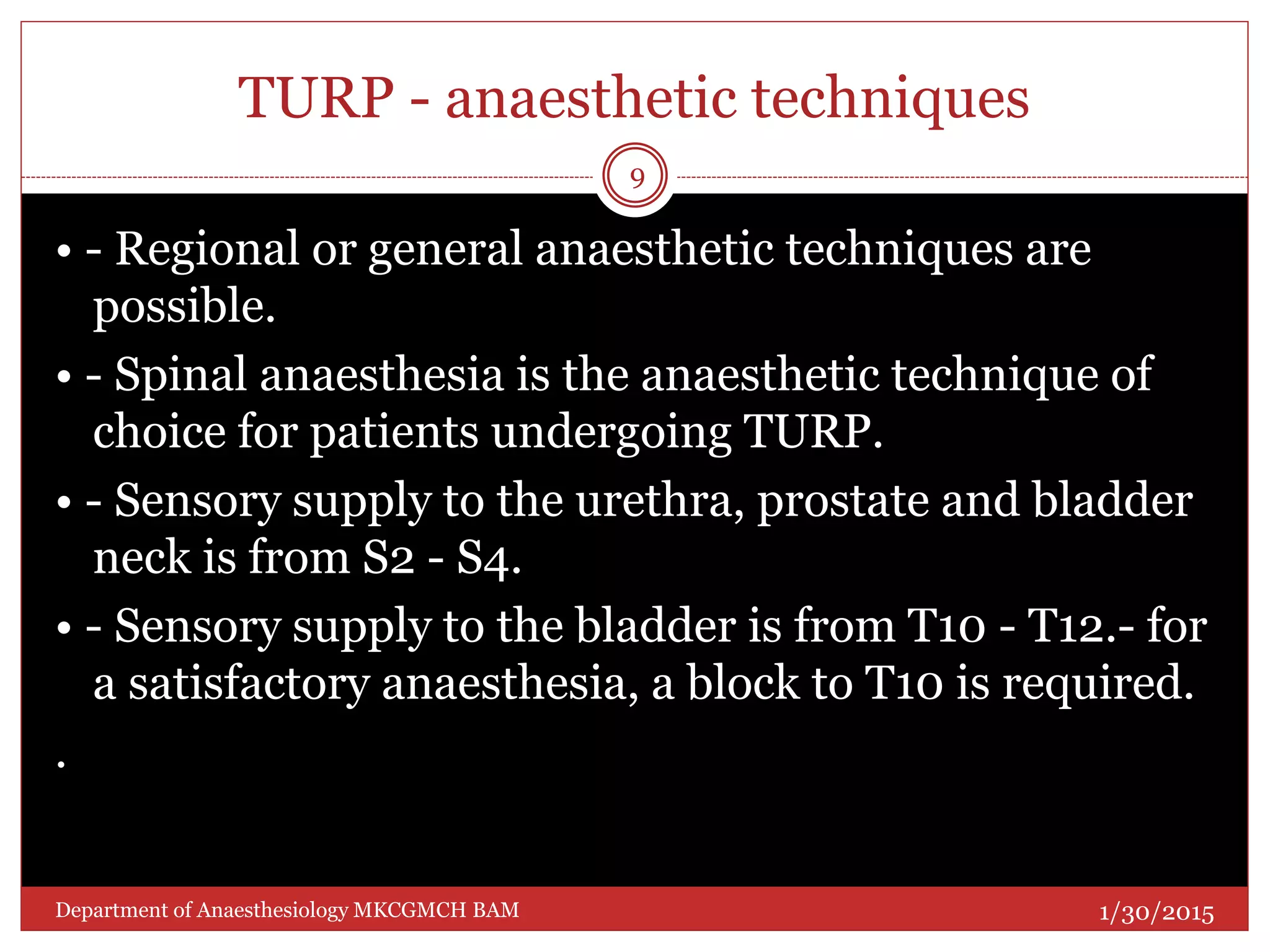 TURP - anaesthetic techniques
• - Regional or general anaesthetic techniques are
possible.
• - Spinal anaesthesia is the anaesthetic technique of
choice for patients undergoing TURP.
• - Sensory supply to the urethra, prostate and bladder
neck is from S2 - S4.
• - Sensory supply to the bladder is from T10 - T12.- for
a satisfactory anaesthesia, a block to T10 is required.
.
1/30/2015
9
Department of Anaesthesiology MKCGMCH BAM
 