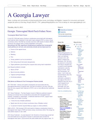 Follow    Share     Report Abuse   Next Blog»                  markzamoralaw@gmail.com            New Post   Design   Sign Out




A Georgia Lawyer
News, musings and commentary on pharmaceutical law issues, technology, and litigation. Lawyers for consumers and injured
people.(No advice on this blog, though) 404-451- 7781. galawyerblog(at)yahoo.com Find us always at: www.ageorgialawyer.com


Thursday, July 21, 2011                                                                    Share it

                                                                                                Share this on Facebook
Georgia: Transvaginal Mesh Patch Failure News                                                   Tweet this
                                                                                            This has been shared 4 times.
Transvaginal Mesh Patch Failure
                                                                                            Get more gadgets for your site

A July 2011 FDA alert warns of serious complications associated with transvaginal
mesh patches when implanted to treat pelvic organ prolapse (POP) or stress urinary
incontinence (SUI). The FDA has received more than 3,800 reports of adverse effects        About Me                          Blog Archive
caused by the surgical mesh or during implantation of the patch.
According to the FDA, significant complications resulting from transvaginal                                                  ▼ 2011 (135)
                                                                                                             Mark
mesh patches are not rare and commonly include serious issues such as:                                                         ▼ July (13)
                                                                                                             Zamora
                                                                                                                                 Georgia:
     Erosion of the vaginal tissue                                                                           EMAIL:                Transvagin
     Infection                                                                                                                     al Mesh
                                                                                           galawyerblog(at)yahoo.co                Patch
     Bleeding                                                                              m www.ageorgialawyer.net                Failure
                                                                                           Mark is an attorney                     News
     Pain
                                                                                           licensed in GA, with                  J and J must
     Urinary problems such as incontinence                                                 offices in Atlanta and                   pay S.C.
                                                                                           Brunswick, GA. He limits                 $327
     Pain during sexual intercourse (dyspareunia)                                                                                   million
                                                                                           his practice to consumers.
     Organ perforation (puncturing) from surgical tools during mesh implantation           This blog is intended only            Las Vegas:
                                                                                           to serve as one for general             Aria
Less frequent problems included                                                                                                    Hotel/Casi
                                                                                           observations, passing                   no Guests
     Return of POP                                                                         along of rumors, news,                  &
                                                                                           and commentary, not                     Legionnair
     Neuro-muscular problems
                                                                                           advice. I don't make any                es...
     Vaginal scarring/shrinkage                                                            representations about the             Seroquel:
                                                                                           accuracy of the                         Label
     Emotional problems
                                                                                           information contained in                Change
                                                                                           any page on this site or                because of
                                                                                                                                   Heart
FDA Alerts and Research Find Transvaginal Patches Unsafe                                   referred to from this site. If          Risks
                                                                                           I don't respond to an
2011 FDA Alert – Serious and painful complications are associated with the                 email, don't take it                  Multaq on the
                                                                                                                                   FDA
transvaginal placement of surgical mesh, and their occurrence is not rare. FDA also        personally, just can't                  Watch List
finds the risky surgical mesh treatment of POP to be no more effective than traditional    respond to all of them.                 Again
treatment.
                                                                                           View my complete profile              The FDA has
2011 Study Published – The New England Journal of Medicine published research                                                      published
                                                                                                                                   its latest
showing an increased risk of complications associated with transvaginal mesh                                                       quarterly
implants. Compared to colporrhaphy, a traditional treatment of POP, surgical mesh          Twitter                                 list o...
had a higher risk of defect including:
                                                                                               Drug Safety                       Lilly Says
     7 times the risk of bladder perforation                                                   Communication:                        Alzheimer
                                                                                               Multaq and increased                  Patients
     Nearly twice the risk of urinary incontinence (loss of bladder control)                   risk of death and                     Didn’t
                                                                                               serious cardiovascular                Improve
     3.2 percent of women required follow-up surgery to correct problems                       adverse events.                   FDA
2008 to 2010 – FDA received 2,874 more reports of adverse complications linked to              http://t.co/U9qSZjD 11              Investigate
                                                                                               minutes ago                         s Bracco
transvaginal mesh repair of POP and stress urinary incontinence (SUI). This brings the
total adverse reports to over 3,800.                                                           Drug Safety Podcast:                Diagnostic
                                                                                               Ongoing review of                   s&
                                                                                               bisphosphonates &                   Excess
2010 Study Published – A study featured in the Obstetrics & Gynecology journal had                                                 Radia...
                                                                                               potential increased
to be terminated due to the extent of injuries to participants who received the
                                                                                               risk of esophageal                Antipsychotic
transvaginal mesh patch. Of the women who were treated with the surgical mesh, 15              cancer.                             s Used for
 