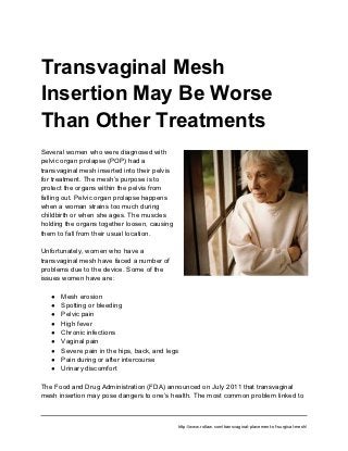 Transvaginal Mesh
Insertion May Be Worse
Than Other Treatments
Several women who were diagnosed with
pelvic organ prolapse (POP) had a
transvaginal mesh inserted into their pelvis
for treatment. The mesh’s purpose is to
protect the organs within the pelvis from
falling out. Pelvic organ prolapse happens
when a woman strains too much during
childbirth or when she ages. The muscles
holding the organs together loosen, causing
them to fall from their usual location.

Unfortunately, women who have a
transvaginal mesh have faced a number of
problems due to the device. Some of the
issues women have are:

   ●   Mesh erosion
   ●   Spotting or bleeding
   ●   Pelvic pain
   ●   High fever
   ●   Chronic infections
   ●   Vaginal pain
   ●   Severe pain in the hips, back, and legs
   ●   Pain during or after intercourse
   ●   Urinary discomfort

The Food and Drug Administration (FDA) announced on July 2011 that transvaginal
mesh insertion may pose dangers to one’s health. The most common problem linked to



                                               http://www.rotlaw.com/transvaginal-placement-of-surgical-mesh/
 