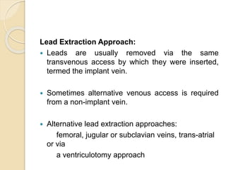 Lead Extraction Approach:
 Leads are usually removed via the same
transvenous access by which they were inserted,
termed the implant vein.
 Sometimes alternative venous access is required
from a non-implant vein.
 Alternative lead extraction approaches:
femoral, jugular or subclavian veins, trans-atrial
or via
a ventriculotomy approach
 