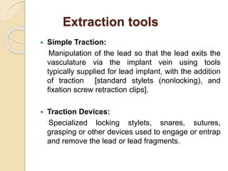 Extraction tools
 Simple Traction:
Manipulation of the lead so that the lead exits the
vasculature via the implant vein using tools
typically supplied for lead implant, with the addition
of traction [standard stylets (nonlocking), and
fixation screw retraction clips].
 Traction Devices:
Specialized locking stylets, snares, sutures,
grasping or other devices used to engage or entrap
and remove the lead or lead fragments.
 