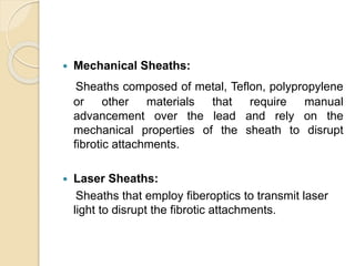  Mechanical Sheaths:
Sheaths composed of metal, Teflon, polypropylene
or other materials that require manual
advancement over the lead and rely on the
mechanical properties of the sheath to disrupt
fibrotic attachments.
 Laser Sheaths:
Sheaths that employ fiberoptics to transmit laser
light to disrupt the fibrotic attachments.
 