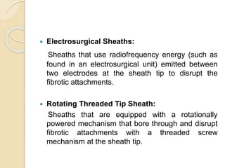  Electrosurgical Sheaths:
Sheaths that use radiofrequency energy (such as
found in an electrosurgical unit) emitted between
two electrodes at the sheath tip to disrupt the
fibrotic attachments.
 Rotating Threaded Tip Sheath:
Sheaths that are equipped with a rotationally
powered mechanism that bore through and disrupt
fibrotic attachments with a threaded screw
mechanism at the sheath tip.
 