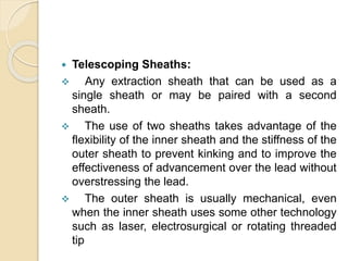  Telescoping Sheaths:
 Any extraction sheath that can be used as a
single sheath or may be paired with a second
sheath.
 The use of two sheaths takes advantage of the
flexibility of the inner sheath and the stiffness of the
outer sheath to prevent kinking and to improve the
effectiveness of advancement over the lead without
overstressing the lead.
 The outer sheath is usually mechanical, even
when the inner sheath uses some other technology
such as laser, electrosurgical or rotating threaded
tip
 
