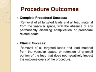 Procedure Outcomes
 Complete Procedural Success:
Removal of all targeted leads and all lead material
from the vascular space, with the absence of any
permanently disabling complication or procedure
related death
 Clinical Success:
Removal of all targeted leads and lead material
from the vascular space, or retention of a small
portion of the lead that does not negatively impact
the outcome goals of the procedure.
 