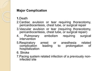 Major Complication
1.Death
2.Cardiac avulsion or tear requiring thoracotomy,
pericardiocentesis, chest tube, or surgical repair
3.Vascular avulsion or tear (requiring thoracotomy,
pericardiocentesis, chest tube, or surgical repair)
4. Pulmonary embolism requiring surgical
intervention
5.Respiratory arrest or anesthesia related
complication leading to prolongation of
hospitalization
6. Stroke
7.Pacing system related infection of a previously non-
infected site
 