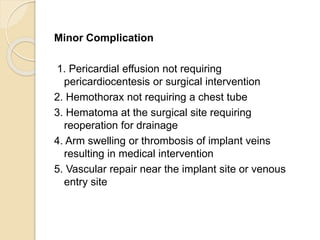 Minor Complication
1. Pericardial effusion not requiring
pericardiocentesis or surgical intervention
2. Hemothorax not requiring a chest tube
3. Hematoma at the surgical site requiring
reoperation for drainage
4. Arm swelling or thrombosis of implant veins
resulting in medical intervention
5. Vascular repair near the implant site or venous
entry site
 