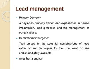 Lead management
 Primary Operator:
A physician properly trained and experienced in device
implantation, lead extraction and the management of
complications.
 Cardiothoracic surgeon:
Well versed in the potential complications of lead
extraction and techniques for their treatment, on site
and immediately available
 Anesthesia support
 