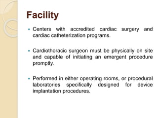 Facility
 Centers with accredited cardiac surgery and
cardiac catheterization programs.
 Cardiothoracic surgeon must be physically on site
and capable of initiating an emergent procedure
promptly.
 Performed in either operating rooms, or procedural
laboratories specifically designed for device
implantation procedures.
 
