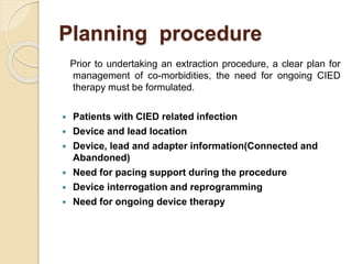 Planning procedure
Prior to undertaking an extraction procedure, a clear plan for
management of co-morbidities, the need for ongoing CIED
therapy must be formulated.
 Patients with CIED related infection
 Device and lead location
 Device, lead and adapter information(Connected and
Abandoned)
 Need for pacing support during the procedure
 Device interrogation and reprogramming
 Need for ongoing device therapy
 