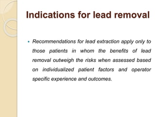 Indications for lead removal
 Recommendations for lead extraction apply only to
those patients in whom the benefits of lead
removal outweigh the risks when assessed based
on individualized patient factors and operator
specific experience and outcomes.
 