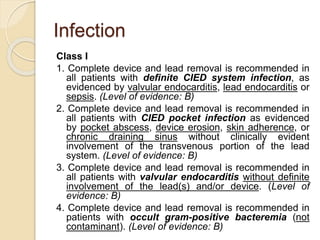 Infection
Class I
1. Complete device and lead removal is recommended in
all patients with definite CIED system infection, as
evidenced by valvular endocarditis, lead endocarditis or
sepsis. (Level of evidence: B)
2. Complete device and lead removal is recommended in
all patients with CIED pocket infection as evidenced
by pocket abscess, device erosion, skin adherence, or
chronic draining sinus without clinically evident
involvement of the transvenous portion of the lead
system. (Level of evidence: B)
3. Complete device and lead removal is recommended in
all patients with valvular endocarditis without definite
involvement of the lead(s) and/or device. (Level of
evidence: B)
4. Complete device and lead removal is recommended in
patients with occult gram-positive bacteremia (not
contaminant). (Level of evidence: B)
 