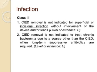 Infection
Class III
1. CIED removal is not indicated for superficial or
incisional infection without involvement of the
device and/or leads (Level of evidence: C)
2. CIED removal is not indicated to treat chronic
bacteremia due to a source other than the CIED,
when long-term suppressive antibiotics are
required. (Level of evidence: C)
 