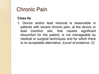 Chronic Pain
Class IIa
1. Device and/or lead removal is reasonable in
patients with severe chronic pain, at the device or
lead insertion site, that causes significant
discomfort for the patient, is not manageable by
medical or surgical techniques and for which there
is no acceptable alternative. (Level of evidence: C)
 