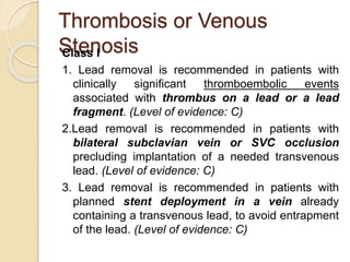 Thrombosis or Venous
StenosisClass I
1. Lead removal is recommended in patients with
clinically significant thromboembolic events
associated with thrombus on a lead or a lead
fragment. (Level of evidence: C)
2.Lead removal is recommended in patients with
bilateral subclavian vein or SVC occlusion
precluding implantation of a needed transvenous
lead. (Level of evidence: C)
3. Lead removal is recommended in patients with
planned stent deployment in a vein already
containing a transvenous lead, to avoid entrapment
of the lead. (Level of evidence: C)
 