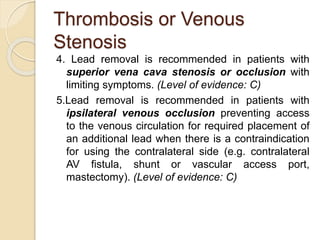 Thrombosis or Venous
Stenosis
4. Lead removal is recommended in patients with
superior vena cava stenosis or occlusion with
limiting symptoms. (Level of evidence: C)
5.Lead removal is recommended in patients with
ipsilateral venous occlusion preventing access
to the venous circulation for required placement of
an additional lead when there is a contraindication
for using the contralateral side (e.g. contralateral
AV fistula, shunt or vascular access port,
mastectomy). (Level of evidence: C)
 