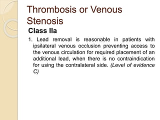 Thrombosis or Venous
Stenosis
Class IIa
1. Lead removal is reasonable in patients with
ipsilateral venous occlusion preventing access to
the venous circulation for required placement of an
additional lead, when there is no contraindication
for using the contralateral side. (Level of evidence
C)
 