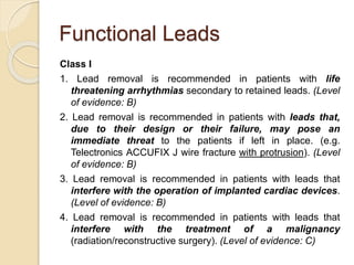 Functional Leads
Class I
1. Lead removal is recommended in patients with life
threatening arrhythmias secondary to retained leads. (Level
of evidence: B)
2. Lead removal is recommended in patients with leads that,
due to their design or their failure, may pose an
immediate threat to the patients if left in place. (e.g.
Telectronics ACCUFIX J wire fracture with protrusion). (Level
of evidence: B)
3. Lead removal is recommended in patients with leads that
interfere with the operation of implanted cardiac devices.
(Level of evidence: B)
4. Lead removal is recommended in patients with leads that
interfere with the treatment of a malignancy
(radiation/reconstructive surgery). (Level of evidence: C)
 