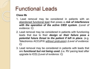 Functional Leads
Class IIb
1. Lead removal may be considered in patients with an
abandoned functional lead that poses a risk of interference
with the operation of the active CIED system. (Level of
evidence: C)
2. Lead removal may be considered in patients with functioning
leads that due to their design or their failure pose a
potential future threat to the patient if left in place. (e.g.
Telectronics ACCUFIX without protrusion) (Level of evidence:
C)
3. Lead removal may be considered in patients with leads that
are functional but not being used. (i.e. RV pacing lead after
upgrade to ICD) (Level of evidence: C)
 