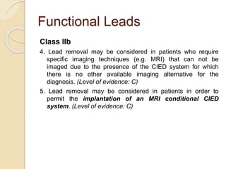 Functional Leads
Class IIb
4. Lead removal may be considered in patients who require
specific imaging techniques (e.g. MRI) that can not be
imaged due to the presence of the CIED system for which
there is no other available imaging alternative for the
diagnosis. (Level of evidence: C)
5. Lead removal may be considered in patients in order to
permit the implantation of an MRI conditional CIED
system. (Level of evidence: C)
 