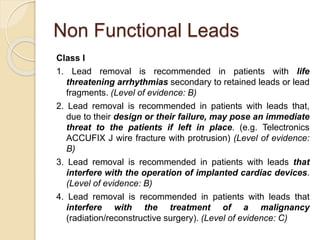 Non Functional Leads
Class I
1. Lead removal is recommended in patients with life
threatening arrhythmias secondary to retained leads or lead
fragments. (Level of evidence: B)
2. Lead removal is recommended in patients with leads that,
due to their design or their failure, may pose an immediate
threat to the patients if left in place. (e.g. Telectronics
ACCUFIX J wire fracture with protrusion) (Level of evidence:
B)
3. Lead removal is recommended in patients with leads that
interfere with the operation of implanted cardiac devices.
(Level of evidence: B)
4. Lead removal is recommended in patients with leads that
interfere with the treatment of a malignancy
(radiation/reconstructive surgery). (Level of evidence: C)
 